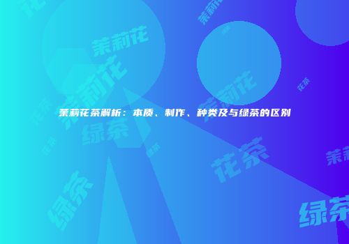 茉莉花茶解析：本质、制作、种类及与绿茶的区别
