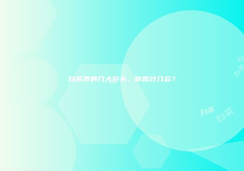 白茶界的几大巨头，你喝过几款？