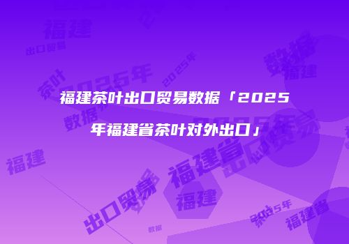 福建茶叶出口贸易数据「2025年福建省茶叶对外出口」