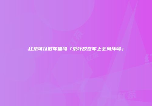 红茶可以放车里吗「茶叶放在车上会闷坏吗」