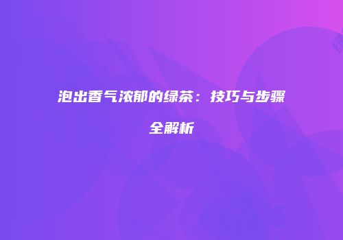泡出香气浓郁的绿茶：技巧与步骤全解析