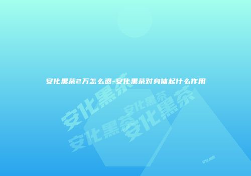 安化黑茶2万怎么退-安化黑茶对身体起什么作用