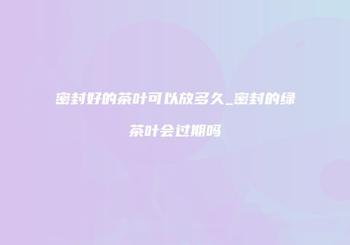 密封好的茶叶可以放多久_密封的绿茶叶会过期吗
