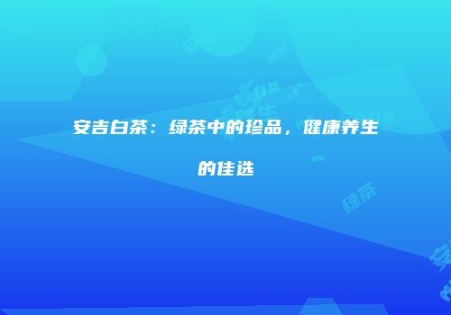 安吉白茶：绿茶中的珍品，健康养生的佳选