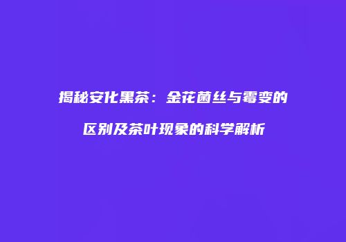 揭秘安化黑茶：金花菌丝与霉变的区别及茶叶现象的科学解析