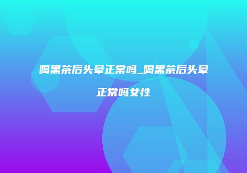 喝黑茶后头晕正常吗_喝黑茶后头晕正常吗女性