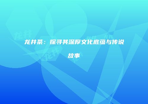 龙井茶：探寻其深厚文化底蕴与传说故事
