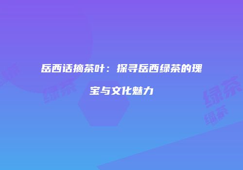 岳西话摘茶叶：探寻岳西绿茶的瑰宝与文化魅力
