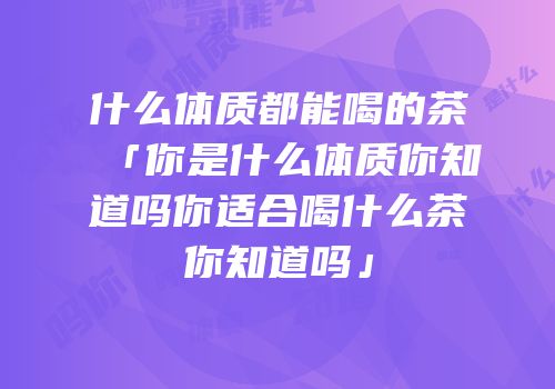 什么体质都能喝的茶「你是什么体质你知道吗你适合喝什么茶你知道吗」
