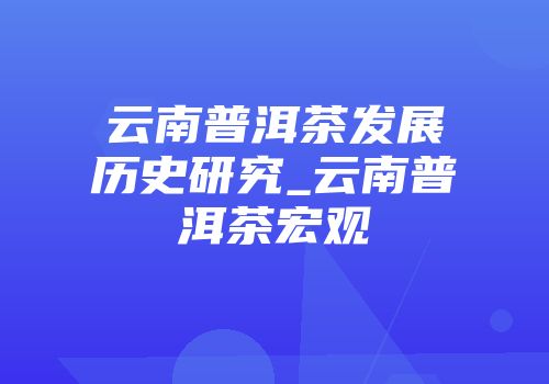 云南普洱茶发展历史研究_云南普洱茶宏观