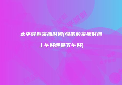 太平猴魁采摘时间(绿茶的采摘时间上午好还是下午好)