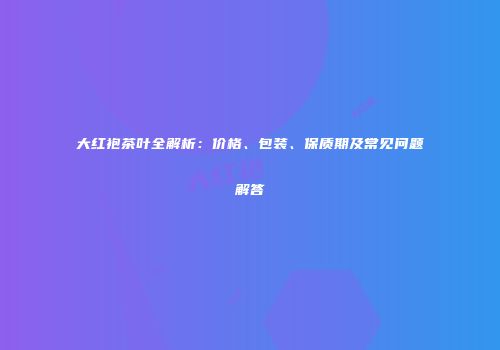 大红袍茶叶全解析：价格、包装、保质期及常见问题解答
