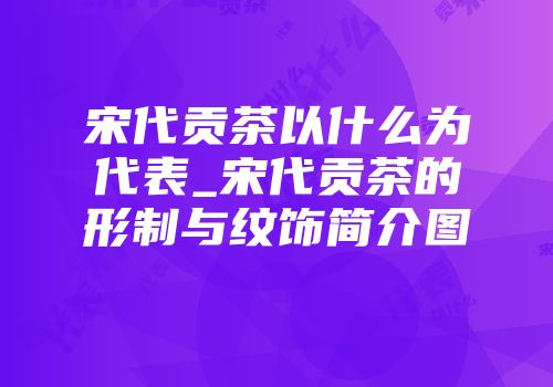 宋代贡茶以什么为代表_宋代贡茶的形制与纹饰简介图