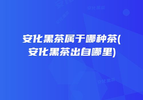 安化黑茶属于哪种茶(安化黑茶出自哪里)