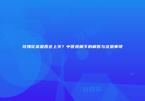 玫瑰花茶是否会上火？中医视角下的解答与注意事项