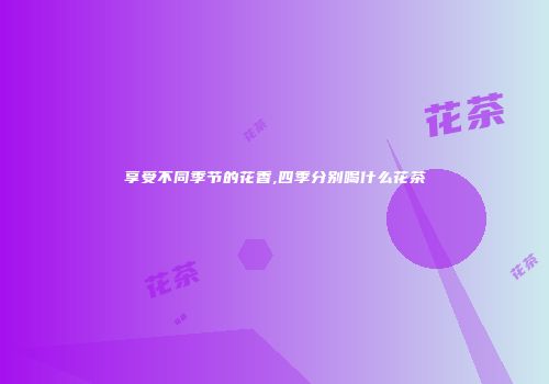 享受不同季节的花香,四季分别喝什么花茶