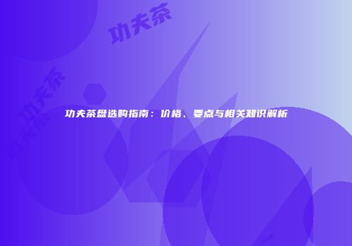 功夫茶盘选购指南：价格、要点与相关知识解析