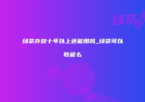 绿茶存放十年以上还能用吗_绿茶可以收藏么