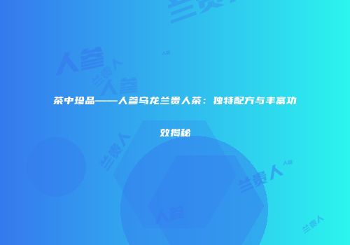 茶中珍品——人参乌龙兰贵人茶：独特配方与丰富功效揭秘