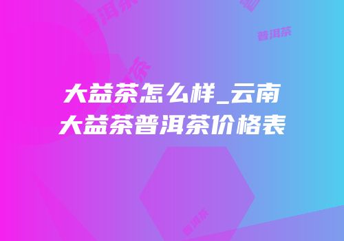 大益茶怎么样_云南大益茶普洱茶价格表