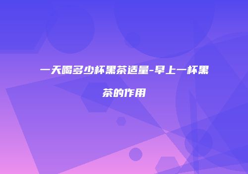 一天喝多少杯黑茶适量-早上一杯黑茶的作用