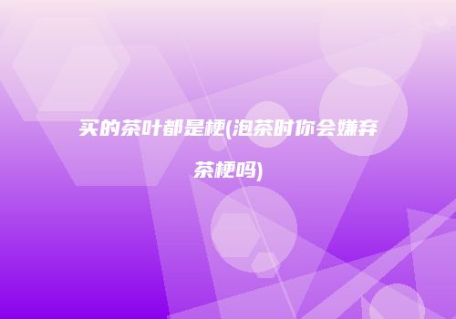 买的茶叶都是梗(泡茶时你会嫌弃茶梗吗)