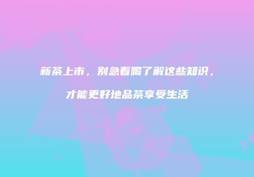 新茶上市，别急着喝了解这些知识，才能更好地品茶享受生活