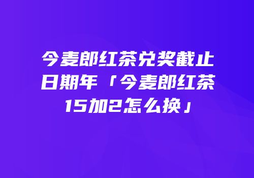 今麦郎红茶兑奖截止日期年「今麦郎红茶15加2怎么换」