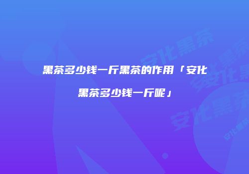 黑茶多少钱一斤黑茶的作用「安化黑茶多少钱一斤呢」