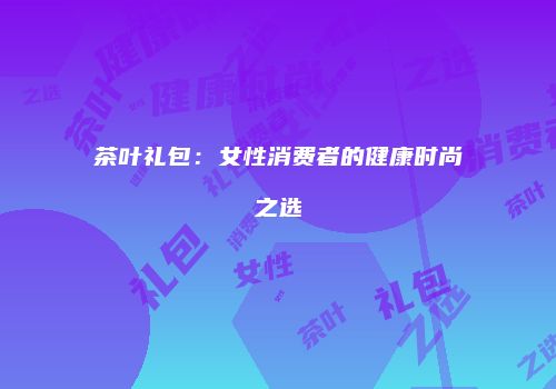 茶叶礼包：女性消费者的健康时尚之选