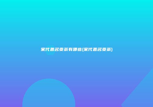 宋代著名贡茶有哪些(宋代著名贡茶)