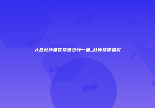 人参杜仲雄花茶多少钱一盒_杜仲茶哪里买