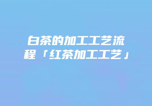 白茶的加工工艺流程「红茶加工工艺」