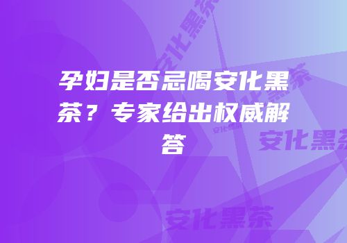 孕妇是否忌喝安化黑茶？专家给出权威解答