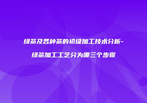 绿茶及各种茶的初级加工技术分析-绿茶加工工艺分为哪三个步骤