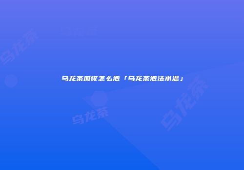 乌龙茶应该怎么泡「乌龙茶泡法水温」
