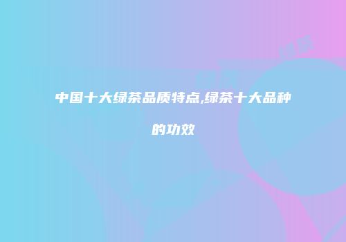 中国十大绿茶品质特点,绿茶十大品种的功效