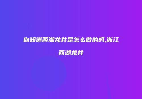 你知道西湖龙井是怎么做的吗,浙江西湖龙井