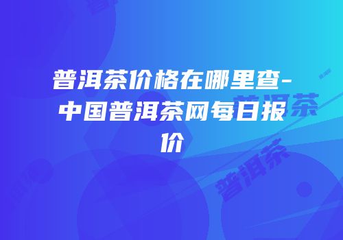 普洱茶价格在哪里查-中国普洱茶网每日报价