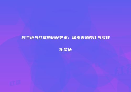 白兰地与红茶的搭配艺术：探索美酒兑比与多样化饮法