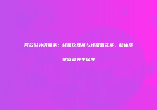 两款滋补清凉茶：蜂蜜玫瑰茶与蜂蜜菊花茶，助体质寒凉者养生保健