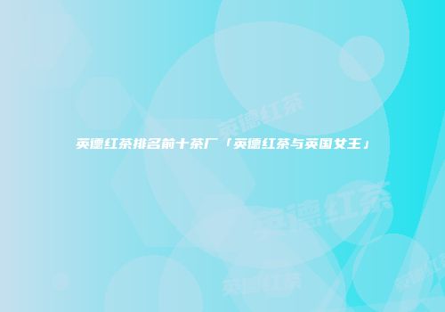 英德红茶排名前十茶厂「英德红茶与英国女王」