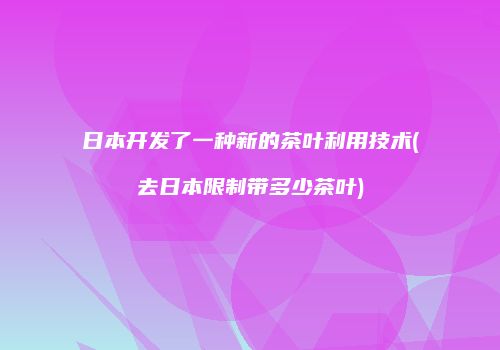 日本开发了一种新的茶叶利用技术(去日本限制带多少茶叶)