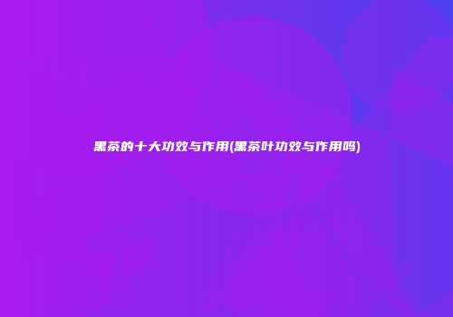黑茶的十大功效与作用(黑茶叶功效与作用吗)