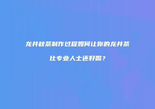 龙井秋茶制作过程如何让你的龙井茶比专业人士还好喝？