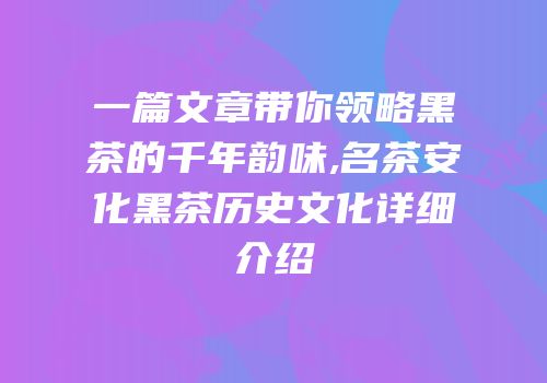 一篇文章带你领略黑茶的千年韵味,名茶安化黑茶历史文化详细介绍