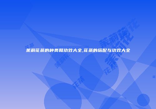 茉莉花茶的种类和功效大全,花茶的搭配与功效大全