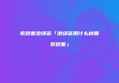 紫砂壶泡绿茶「泡绿茶用什么材质紫砂壶」