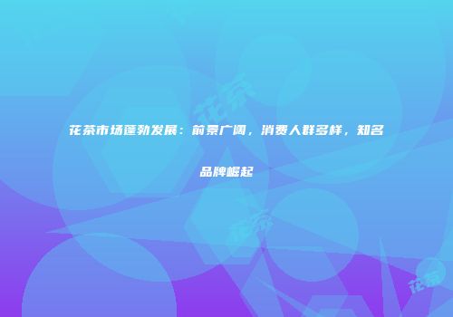花茶市场蓬勃发展：前景广阔，消费人群多样，知名品牌崛起