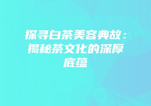 探寻白茶美容典故：揭秘茶文化的深厚底蕴